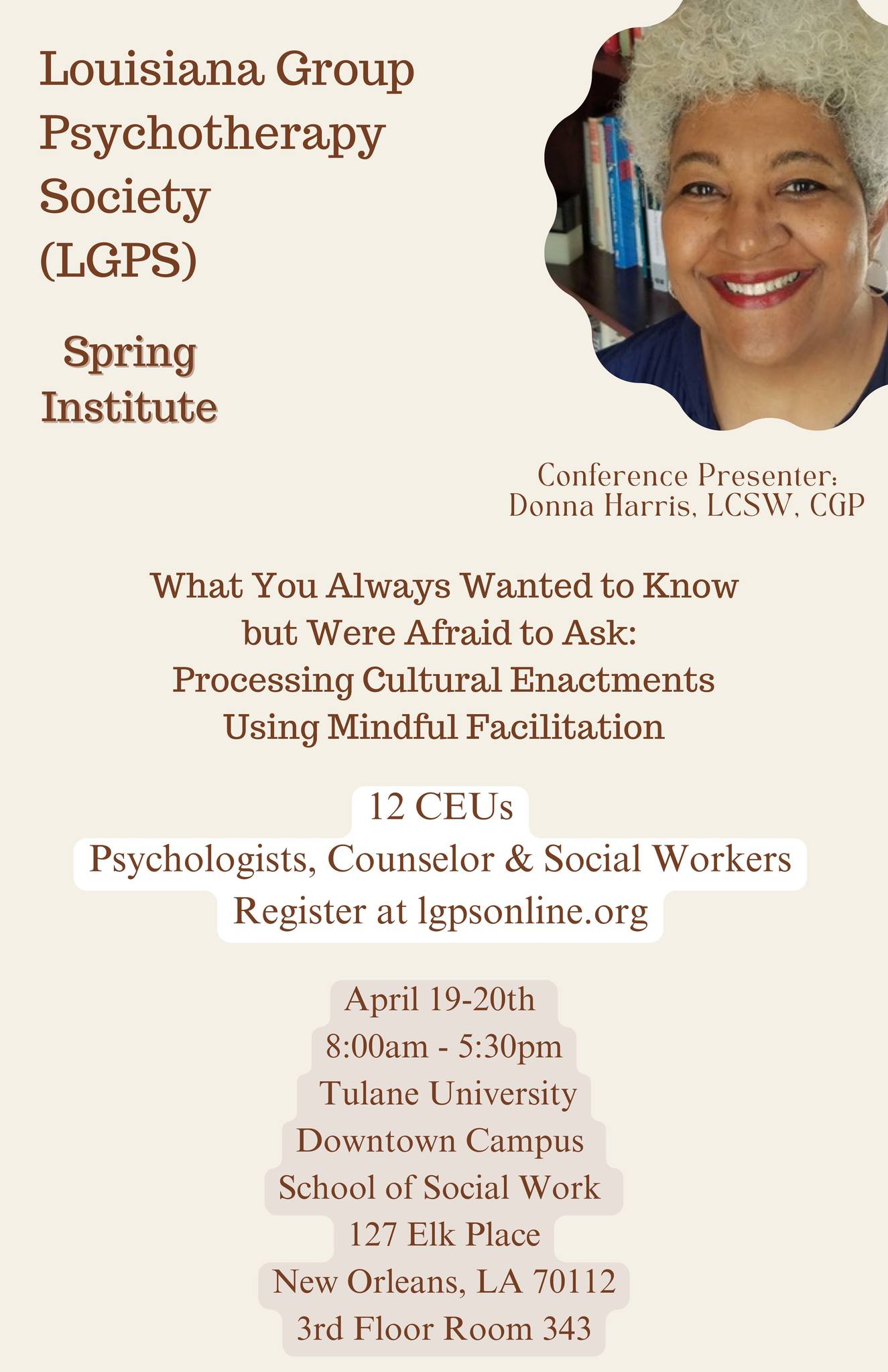 Louisiana Group Psychotherapy Society (LGPS) Spring Institute Conference Presenter: Donna Harris, LCSW, CGP What You Always Wanted to Know but Were Afraid to Ask: Processing Cultural Enactments Using Mindful Facilitation 12 CEUs Psychologists, Counselor & Social Workers Register at lgpsonline.org April 19-20th 8:00am - 5:30pm Tulane University Downtown Campus School of Social Work 127 Elk Place New Orleans, LA 70112 3rd Floor Room 343